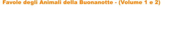 Favole degli Animali della Buonanotte - (Volume 1 e 2)   Favole degli Animali della Buonanotte di Paolo Menconi sono due raccolte di fantastiche storie sugli animali che incanteranno i vostri bambini, portandoli nel magico mondo delle favole. Le favole sono ricche di insegnamenti, di divertenti filastrocche e di tantissime illustrazioni da colorare, per favorire un maggiore coinvolgimento dei bambini. Le storie hanno come protagonisti tantissimi simpatici animali: gatti, volpi, unanatra, cavalli, leoni, un ippopotamo, un asino, unastuta tartaruga, una lepre ingegnosa, un topolino leale, una capretta astuta e determinata, cerbiatti, un piccolo orsetto generoso, tanti cagnolini e molti altri.